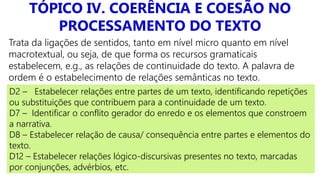 TÓPICO IV. COERÊNCIA E COESÃO NO
PROCESSAMENTO DO TEXTO
Trata da ligações de sentidos, tanto em nível micro quanto em nível
macrotextual, ou seja, de que forma os recursos gramaticais
estabelecem, e.g., as relações de continuidade do texto. A palavra de
ordem é o estabelecimento de relações semânticas no texto.
D2 – Estabelecer relações entre partes de um texto, identificando repetições
ou substituições que contribuem para a continuidade de um texto.
D7 – Identificar o conflito gerador do enredo e os elementos que constroem
a narrativa.
D8 – Estabelecer relação de causa/ consequência entre partes e elementos do
texto.
D12 – Estabelecer relações lógico-discursivas presentes no texto, marcadas
por conjunções, advérbios, etc.
 