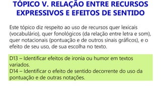 TÓPICO V. RELAÇÃO ENTRE RECURSOS
EXPRESSIVOS E EFEITOS DE SENTIDO
Este tópico diz respeito ao uso de recursos quer lexicais
(vocabulário), quer fonológicos (da relação entre letra e som),
quer notacionais (pontuação e de outros sinais gráficos), e o
efeito de seu uso, de sua escolha no texto.
D13 – Identificar efeitos de ironia ou humor em textos
variados.
D14 – Identificar o efeito de sentido decorrente do uso da
pontuação e de outras notações.
 
