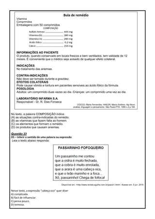 No texto, a palavra COMPOSIÇÃO indica:
(A) as situações contra-indicadas do remédio.
(B) as vitaminas que fazem falta ao homem.
(C) os elementos que formam o remédio.
(D) os produtos que causam anemias.
Questão 23
D5 – Inferir o sentido de uma palavra ou expressão
Leia o texto abaixo responda:
Disponível em: <http://www.revista.agulha.nom.br/jpaulo1.html>. Acesso em: 5 jun. 2010.
Nesse texto, a expressão “cabeça oca” quer dizer
A) complicada.
B) fácil de influenciar.
C) pensa pouco.
D) teimosa.
Bula de remédio
Vitamina
Comprimidos
Embalagens com 50 comprimidos
INFORMAÇÕES AO PACIENTE
O produto, quando conservado em locais frescos e bem ventilados, tem validade de 12
meses. É conveniente que o médico seja avisado de qualquer efeito colateral.
INDICAÇÕES
No tratamento das anemias.
CONTRA-INDICAÇÕES
Não deve ser tomado durante a gravidez.
EFEITOS COLATERAIS
Pode causar vômito e tontura em pacientes sensíveis ao ácido fólico da fórmula.
POSOLOGIA
Adultos: um comprimido duas vezes ao dia. Crianças: um comprimido uma vez ao dia.
LABORATÓRIO INFARMA S.A.
Responsável - Dr. R. Dias Fonseca
CÓCCO, Maria Fernandes; HAILER, Marco Antônio. Alp Novo:
análise, linguagem e pensamento. São Paulo:FTD, 1999.v.2.p.184.
 
