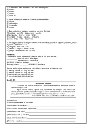 a) Que linha do texto apresenta uma frase interrogativa:
(A) linha 5
(B) linha 8
(C) linha 9
(D) linha 10
b) O que é usado para indicar a fala de um personagem:
(A) vírgula
(B) reticências
(C) travessão
(D) aspas
c) Qual conjunto de palavras apresenta somente dígrafos:
(A) desceu – caminho – passeavam – aquele
(B) perguntou – cheirou – urso – longe
(C) amigos – floresta – covarde – enquanto
(D) dois – mas – outro – respiração
d) Das opções abaixo qual apresenta respectivamente substantivo, adjetivo, pronome, artigo:
(A) disse – caminho – o – a
(B) amigos – feroz – se – um
(C) cheirou – lançou – numa – outro
(D) perigo – abandona – seu – ouvido
Questão 21
Complete as frases abaixo com (porque, porquê, por que, por quê):
___________ você não veio a aula hoje?
___________ estava com dor de cabeça.
Você não tomou um remédio _________?
Procure saber o _________ de sua dor de cabeça.
Marque a alternativa abaixo, que completa corretamente as frases acima:
a) porque, porquê, por que, por quê
b) porquê, porque, por quê, por que
c) por que, porque, por quê, porquê
d) por quê, por que, porquê, porque
Questão 22
Retire do texto:
a) Sinônimo de comprar de outro país:__________________________________________________
b) Uma palavra proparoxítona:________________________________________________________
c) Três palavras com encontro consonantal:______________________________________________
d) Uma palavra com hiato:____________________________________________________________
e) Uma palavra com x/ som de z:_______________________________________________________
f) Duas palavras paroxítonas:__________________________________________________________
g) Uma frase negativa:_______________________________________________________________
Desequilíbrio Ecológico
Os coelhos não existiam na Austrália. Então alguns fazendeiros resolveram importar
os bichinhos para criar.
Alguns desses coelhos fugiram e se esconderam nos campos. Esses animais se
reproduzem com grande velocidade. Em pouco tempo transformaram-se numa verdadeira
praga, pois não havia entre os animais da região nenhum que caçasse coelhos.
Fonte: ROCHA, Ruth. Almanaque Ruth Rocha.São Paulo: Ática, 2005.
 