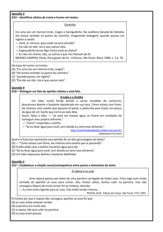 Questão 3
D23 – Identificar efeitos de ironia e humor em textos.
Há traço de humor no trecho:
(A) “Era uma vez um menino triste, magro”.
(B) “ele estava sentado na poeira do caminho”.
(C) “quando passou um vigário”.
(D) “Ela não vai não: nós é que vamos nela”.
Questão 4
D10 – Distinguir um fato da opinião relativa a este fato.
Qual é a frase que apresenta uma opinião de um dos personagens do texto?
(A) ― “Como estava com fome, ele chamou uma ovelha que ia passando”.
(B) O lobo pediu que a ovelha trouxesse água para ele.
(C) “Se eu levar água para você, sem dúvida eu serei esse alimento”.
(D) Um lobo repousava doente e bastante debilitado.
Questão 5
D12 – Estabelecer a relação causa/consequência entre partes e elementos do texto.
O motivo por que a raposa não conseguiu apanhar as uvas foi que:
(A) as uvas ainda estavam verdes.
(B) a parreira era muito alta.
(C) a raposa não quis subir na parreira.
(D) as uvas eram poucas.
Continho
Era uma vez um menino triste, magro e barrigudinho. Na soalheira danada de melodia,
ele estava sentado na poeira do caminho, imaginando bobagem, quando passou um
vigário a cavalo.
— Você, aí, menino, para onde vai essa estrada?
— Ela não vai não: nós é que vamos nela.
— Engraçadinho duma figa! Como você se chama?
— Eu não me chamo, não, os outros é que me chamam de Zé.
MENDES CAMPOS, Paulo, Para gostar de ler - Crônicas. São Paulo: Ática, 1996, v. 1 p. 76.
O Lobo e a Ovelha
Um lobo, muito ferido devido a várias mordidas de cachorros,
descansava doente e bastante alquebrado em sua toca. Como estava com fome,
ele chamou uma ovelha que passava ali perto, e pediu-lhe para trazer um pouco
da água de um riacho que corria ao lado dela.
Assim, falou o lobo: ― “se você me trouxer água, eu ficarei em condições de
conseguir meu próprio alimento.”
― “Claro!” respondeu a ovelha.
― “Se eu levar água para você, sem dúvida eu serei esse alimento.”
http://cantinhodasfabulas.vilabol.uol.com.br/
oloboeaove lha.html
A raposa e as uvas
Uma raposa passou por baixo de uma parreira carregada de lindas uvas. Ficou logo com muita
vontade de apanhar as uvas para comer. Deu muitos saltos, tentou subir na parreira, mas não
conseguiu.Depois de muito tentar foi-se embora, dizendo:
— Eu nem estou ligando para as uvas. Elas estão verdes mesmo...
ROCHA, Ruth. Fábula de Esopo. São Paulo, FTD, 1992.
 