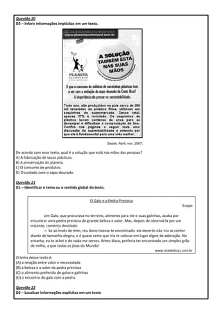 Questão 20
D3 – Inferir informações implícitas em um texto.
Saúde. Abril, nov. 2007.
De acordo com esse texto, qual é a solução que está nas mãos das pessoas?
A) A fabricação de sacos plásticos.
B) A preservação do planeta.
C) O consumo de produtos.
D) O cuidado com o sapo-dourado.
Questão 21
D1 – Identificar o tema ou o sentido global do texto.
O tema desse texto é:
(A) a relação entre valor e necessidade
(B) a beleza e o valor da pedra preciosa
(C) o alimento preferido de galos e galinhas
(D) o encontro do galo com a pedra.
Questão 22
D2 – Localizar informações explícitas em um texto
O Galo e a Pedra Preciosa
Esopo
Um Galo, que procurava no terreiro, alimento para ele e suas galinhas, acaba por
encontrar uma pedra preciosa de grande beleza e valor. Mas, depois de observá-la por um
instante, comenta desolado:
— Se ao invés de mim, teu dono tivesse te encontrado, ele decerto não iria se conter
diante de tamanha alegria, e é quase certo que iria te colocar em lugar digno de adoração. No
entanto, eu te achei e de nada me serves. Antes disso, preferia ter encontrado um simples grão
de milho, a que todas as jóias do Mundo!
www.sitededicas.com.br
 