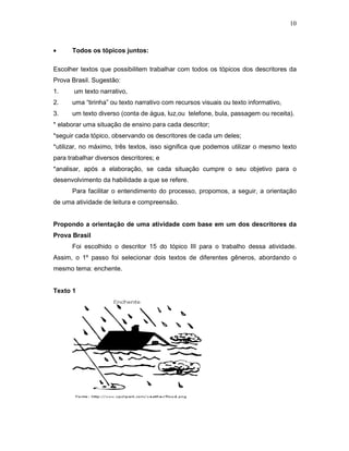 10



•     Todos os tópicos juntos:

Escolher textos que possibilitem trabalhar com todos os tópicos dos descritores da
Prova Brasil. Sugestão:
1.     um texto narrativo,
2.    uma “tirinha” ou texto narrativo com recursos visuais ou texto informativo,
3.    um texto diverso (conta de água, luz,ou telefone, bula, passagem ou receita).
* elaborar uma situação de ensino para cada descritor;
*seguir cada tópico, observando os descritores de cada um deles;
*utilizar, no máximo, três textos, isso significa que podemos utilizar o mesmo texto
para trabalhar diversos descritores; e
*analisar, após a elaboração, se cada situação cumpre o seu objetivo para o
desenvolvimento da habilidade a que se refere.
      Para facilitar o entendimento do processo, propomos, a seguir, a orientação
de uma atividade de leitura e compreensão.


Propondo a orientação de uma atividade com base em um dos descritores da
Prova Brasil
      Foi escolhido o descritor 15 do tópico III para o trabalho dessa atividade.
Assim, o 1º passo foi selecionar dois textos de diferentes gêneros, abordando o
mesmo tema: enchente.


Texto 1
 