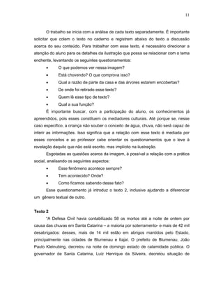 11



      O trabalho se inicia com a análise de cada texto separadamente. É importante
solicitar que colem o texto no caderno e registrem abaixo do texto a discussão
acerca do seu conteúdo. Para trabalhar com esse texto, é necessário direcionar a
atenção do aluno para os detalhes da ilustração que possa se relacionar com o tema
enchente, levantando os seguintes questionamentos:
      •      O que podemos ver nessa imagem?
      •      Está chovendo? O que comprova isso?
      •      Qual a razão de parte da casa e das árvores estarem encobertas?
      •      De onde foi retirado esse texto?
      •      Quem lê esse tipo de texto?
      •      Qual a sua função?
      É importante buscar, com a participação do aluno, os conhecimentos já
apreendidos, pois esses constituem os mediadores culturais. Até porque se, nesse
caso específico, a criança não souber o conceito de água, chuva, não será capaz de
inferir as informações. Isso significa que a relação com esse texto é mediada por
esses conceitos e ao professor cabe orientar os questionamentos que o leve à
revelação daquilo que não está escrito, mas implícito na ilustração.
      Esgotadas as questões acerca da imagem, é possível a relação com a prática
social, analisando os seguintes aspectos:
      •      Esse fenômeno acontece sempre?
      •      Tem acontecido? Onde?
      •      Como ficamos sabendo desse fato?
      Esse questionamento já introduz o texto 2, inclusive ajudando a diferenciar
um gênero textual de outro.


Texto 2
      “A Defesa Civil havia contabilizado 58 os mortos até a noite de ontem por
causa das chuvas em Santa Catarina – a maioria por soterramento- e mais de 42 mil
desabrigados: desses, mais de 14 mil estão em abrigos mantidos pelo Estado,
principalmente nas cidades de Blumenau e Itajaí. O prefeito de Blumenau, João
Paulo Kleinubing, decretou na noite de domingo estado de calamidade pública. O
governador de Santa Catarina, Luiz Henrique da Silveira, decretou situação de
 