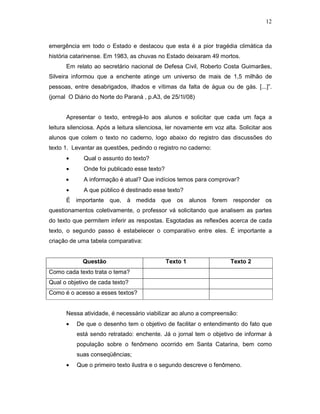 12



emergência em todo o Estado e destacou que esta é a pior tragédia climática da
história catarinense. Em 1983, as chuvas no Estado deixaram 49 mortos.
      Em relato ao secretário nacional de Defesa Civil, Roberto Costa Guimarães,
Silveira informou que a enchente atinge um universo de mais de 1,5 milhão de
pessoas, entre desabrigados, ilhados e vítimas da falta de água ou de gás. [...]”.
(jornal O Diário do Norte do Paraná , p.A3, de 25/1l/08)


      Apresentar o texto, entregá-lo aos alunos e solicitar que cada um faça a
leitura silenciosa. Após a leitura silenciosa, ler novamente em voz alta. Solicitar aos
alunos que colem o texto no caderno, logo abaixo do registro das discussões do
texto 1. Levantar as questões, pedindo o registro no caderno:
      •      Qual o assunto do texto?
      •      Onde foi publicado esse texto?
      •      A informação é atual? Que indícios temos para comprovar?
      •      A que público é destinado esse texto?
      É importante que, à medida que os alunos forem responder os
questionamentos coletivamente, o professor vá solicitando que analisem as partes
do texto que permitem inferir as respostas. Esgotadas as reflexões acerca de cada
texto, o segundo passo é estabelecer o comparativo entre eles. É importante a
criação de uma tabela comparativa:


             Questão                          Texto 1                 Texto 2
Como cada texto trata o tema?
Qual o objetivo de cada texto?
Como é o acesso a esses textos?


      Nessa atividade, é necessário viabilizar ao aluno a compreensão:
      •   De que o desenho tem o objetivo de facilitar o entendimento do fato que
          está sendo retratado: enchente. Já o jornal tem o objetivo de informar à
          população sobre o fenômeno ocorrido em Santa Catarina, bem como
          suas conseqüências;
      •   Que o primeiro texto ilustra e o segundo descreve o fenômeno.
 