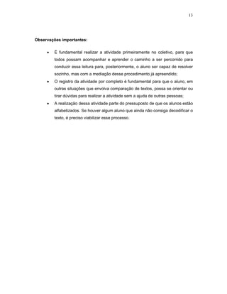 13




Observações importantes:

     •   É fundamental realizar a atividade primeiramente no coletivo, para que
         todos possam acompanhar e aprender o caminho a ser percorrido para
         conduzir essa leitura para, posteriormente, o aluno ser capaz de resolver
         sozinho, mas com a mediação desse procedimento já apreendido;
     •   O registro da atividade por completo é fundamental para que o aluno, em
         outras situações que envolva comparação de textos, possa se orientar ou
         tirar dúvidas para realizar a atividade sem a ajuda de outras pessoas;
     •   A realização dessa atividade parte do pressuposto de que os alunos estão
         alfabetizados. Se houver algum aluno que ainda não consiga decodificar o
         texto, é preciso viabilizar esse processo.
 