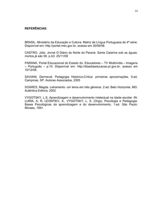 14




REFERÊNCIAS:



BRASIL. Ministério da Educação e Cultura. Matriz de Língua Portuguesa de 4ª série.
Disponível em: http://portal.mec.gov.br, acesso em 30/06/08.

CASTRO, Júlio. Jornal O Diário do Norte do Paraná. Santa Catarina sob as águas:
mortos já são 58. p.A3. 25/11/08

PARANÁ, Portal Educacional do Estado do. Educadores – TV Multimídia – Imagens
– Português – p.10. Disponível em: http://diaadiaeducacao.pr.gov.br, acesso em
10/12/08.

SAVIANI, Dermeval. Pedagogia Histórico-Crítica: primeiras aproximações. 9.ed.
Campinas, SP: Autores Associados, 2005

SOARES, Magda. Letramento: um tema em três gêneros. 2.ed. Belo Horizonte, MG:
Autêntica Editora, 2002

VYGOTSKY, L.S. Aprendizagem e desenvolvimento intelectual na idade escolar. IN:
LURIA, A. R. LEONTIEV, A., VYGOTSKY, L. S. (Orgs). Psicologia e Pedagogia:
Bases Psicológicas da aprendizagem e do desenvolvimento. 1.ed. São Paulo:
Moraes, 1991.
 