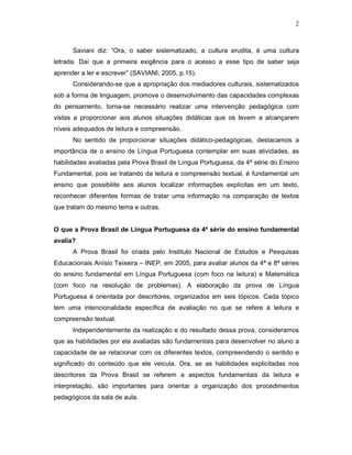 2



      Saviani diz: “Ora, o saber sistematizado, a cultura erudita, é uma cultura
letrada. Daí que a primeira exigência para o acesso a esse tipo de saber seja
aprender a ler e escrever” (SAVIANI, 2005, p.15).
      Considerando-se que a apropriação dos mediadores culturais, sistematizados
sob a forma de linguagem, promove o desenvolvimento das capacidades complexas
do pensamento, torna-se necessário realizar uma intervenção pedagógica com
vistas a proporcionar aos alunos situações didáticas que os levem a alcançarem
níveis adequados de leitura e compreensão.
      No sentido de proporcionar situações didático-pedagógicas, destacamos a
importância de o ensino de Língua Portuguesa contemplar em suas atividades, as
habilidades avaliadas pela Prova Brasil de Língua Portuguesa, da 4ª série do Ensino
Fundamental, pois se tratando da leitura e compreensão textual, é fundamental um
ensino que possibilite aos alunos localizar informações explícitas em um texto,
reconhecer diferentes formas de tratar uma informação na comparação de textos
que tratam do mesmo tema e outras.


O que a Prova Brasil de Língua Portuguesa da 4ª série do ensino fundamental
avalia?
      A Prova Brasil foi criada pelo Instituto Nacional de Estudos e Pesquisas
Educacionais Anísio Teixeira – INEP, em 2005, para avaliar alunos da 4ª e 8ª séries
do ensino fundamental em Língua Portuguesa (com foco na leitura) e Matemática
(com foco na resolução de problemas). A elaboração da prova de Língua
Portuguesa é orientada por descritores, organizados em seis tópicos. Cada tópico
tem uma intencionalidade específica de avaliação no que se refere à leitura e
compreensão textual.
      Independentemente da realização e do resultado dessa prova, consideramos
que as habilidades por ela avaliadas são fundamentais para desenvolver no aluno a
capacidade de se relacionar com os diferentes textos, compreendendo o sentido e
significado do conteúdo que ele veicula. Ora, se as habilidades explicitadas nos
descritores da Prova Brasil se referem a aspectos fundamentais da leitura e
interpretação, são importantes para orientar a organização dos procedimentos
pedagógicos da sala de aula.
 