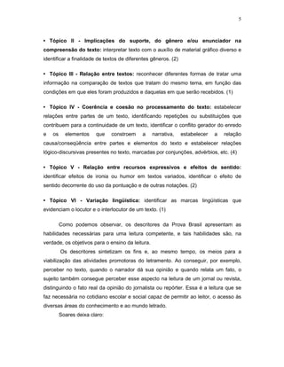 5



• Tópico II - Implicações do suporte, do gênero e/ou enunciador na
compreensão do texto: interpretar texto com o auxílio de material gráfico diverso e
identificar a finalidade de textos de diferentes gêneros. (2)

• Tópico III - Relação entre textos: reconhecer diferentes formas de tratar uma
informação na comparação de textos que tratam do mesmo tema, em função das
condições em que eles foram produzidos e daquelas em que serão recebidos. (1)

• Tópico IV - Coerência e coesão no processamento do texto: estabelecer
relações entre partes de um texto, identificando repetições ou substituições que
contribuem para a continuidade de um texto, identificar o conflito gerador do enredo
e   os     elementos    que    constroem    a     narrativa,    estabelecer   a   relação
causa/conseqüência entre partes e elementos do texto e estabelecer relações
lógico-discursivas presentes no texto, marcadas por conjunções, advérbios, etc. (4)

• Tópico V - Relação entre recursos expressivos e efeitos de sentido:
identificar efeitos de ironia ou humor em textos variados, identificar o efeito de
sentido decorrente do uso da pontuação e de outras notações. (2)

• Tópico VI - Variação lingüística: identificar as marcas lingüísticas que
evidenciam o locutor e o interlocutor de um texto. (1)

         Como podemos observar, os descritores da Prova Brasil apresentam as
habilidades necessárias para uma leitura competente, e tais habilidades são, na
verdade, os objetivos para o ensino da leitura.
         Os descritores sintetizam os fins e, ao mesmo tempo, os meios para a
viabilização das atividades promotoras do letramento. Ao conseguir, por exemplo,
perceber no texto, quando o narrador dá sua opinião e quando relata um fato, o
sujeito também consegue perceber esse aspecto na leitura de um jornal ou revista,
distinguindo o fato real da opinião do jornalista ou repórter. Essa é a leitura que se
faz necessária no cotidiano escolar e social capaz de permitir ao leitor, o acesso às
diversas áreas do conhecimento e ao mundo letrado.
         Soares deixa claro:
 