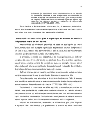 6



                     Conclui-se que o letramento é uma variável contínua e não discreta
                     ou dicotômica; refere-se a uma multiplicidade de habilidades de
                     leitura e de escrita, que devem ser aplicadas a uma ampla variedade
                     de materiais de leitura e escrita; compreende diferentes práticas que
                     dependem da natureza, estrutura e aspirações de determinada
                     sociedade [...] (SOARES, 2002, p.112).

      Para viabilizar o letramento em nossas escolas, é necessário sistematizar
nossas atividades em sala, com uma intencionalidade direcionada. Isso não constitui
uma tarefa fácil, mas fundamental para a efetivação do ensino.


Contribuições da Prova Brasil para a organização do trabalho de leitura e
compreensão textual em sala de aula
      Analisando-se os descritores propostos em cada um dos tópicos da Prova
Brasil, temos pistas para a própria organização da prática de leitura e compreensão
em sala de aula. Não se trata de treinar alunos para a prova, mas de trabalhar com
situações que propiciem aos alunos a leitura competente.
      O professor, no nosso caso específico, o de língua portuguesa, ao elaborar
seu plano de ação, dever estar atento aos objetivos dessa área e, então, organizar,
a partir disso, a rotina semanal de sua sala de aula, por exemplo, horários para0
leitura individual, leitura compartilhada, discussão textual, realização de atividades
de produção de texto, reestruturação de texto, entre outras.
      Definido o tempo para o trabalho com leitura e compreensão textual na rotina
semanal, podemos partir para a organização do ensino propriamente dito.
      Para elaboração das atividades, é importante lembrarmos: “Não é apenas
uma questão de sistematicidade: a aprendizagem escolar dá algo de completamente
novo ao curso do desenvolvimento da criança” (VYGOTSKY, 1991, p.09).
      Para garantir o novo a que se refere Vygotsky, a aprendizagem precisa se
efetivar, pois é esta que irá proporcionar o desenvolvimento. No caso da leitura e
compreensão textual, as atividades precisam voltar-se para uma leitura competente
capaz de viabilizar o letramento. Essa deve ser a intenção maior e somente a escola
poderá objetivar o novo no curso de desenvolvimento da leitura competente.
      Saviani, em suas reflexões, deixa claro: “A escola existe, pois, para propiciar
a aquisição dos instrumentos que possibilitam o acesso ao saber elaborado
 