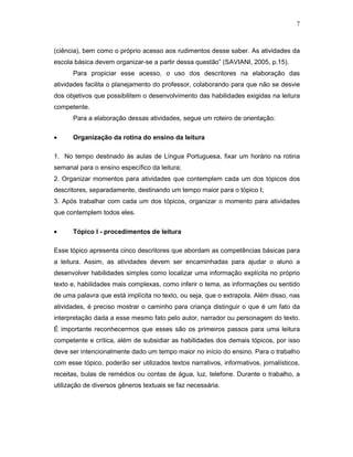 7



(ciência), bem como o próprio acesso aos rudimentos desse saber. As atividades da
escola básica devem organizar-se a partir dessa questão” (SAVIANI, 2005, p.15).
      Para propiciar esse acesso, o uso dos descritores na elaboração das
atividades facilita o planejamento do professor, colaborando para que não se desvie
dos objetivos que possibilitem o desenvolvimento das habilidades exigidas na leitura
competente.
      Para a elaboração dessas atividades, segue um roteiro de orientação:

•     Organização da rotina do ensino da leitura

1. No tempo destinado às aulas de Língua Portuguesa, fixar um horário na rotina
semanal para o ensino específico da leitura;
2. Organizar momentos para atividades que contemplem cada um dos tópicos dos
descritores, separadamente, destinando um tempo maior para o tópico I;
3. Após trabalhar com cada um dos tópicos, organizar o momento para atividades
que contemplem todos eles.

•     Tópico I - procedimentos de leitura

Esse tópico apresenta cinco descritores que abordam as competências básicas para
a leitura. Assim, as atividades devem ser encaminhadas para ajudar o aluno a
desenvolver habilidades simples como localizar uma informação explícita no próprio
texto e, habilidades mais complexas, como inferir o tema, as informações ou sentido
de uma palavra que está implícita no texto, ou seja, que o extrapola. Além disso, nas
atividades, é preciso mostrar o caminho para criança distinguir o que é um fato da
interpretação dada a esse mesmo fato pelo autor, narrador ou personagem do texto.
É importante reconhecermos que esses são os primeiros passos para uma leitura
competente e crítica, além de subsidiar as habilidades dos demais tópicos, por isso
deve ser intencionalmente dado um tempo maior no início do ensino. Para o trabalho
com esse tópico, poderão ser utilizados textos narrativos, informativos, jornalísticos,
receitas, bulas de remédios ou contas de água, luz, telefone. Durante o trabalho, a
utilização de diversos gêneros textuais se faz necessária.
 