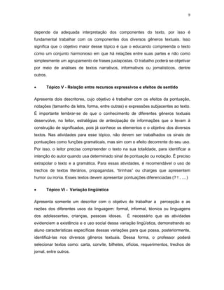 9



depende da adequada interpretação dos componentes do texto, por isso é
fundamental trabalhar com os componentes dos diversos gêneros textuais. Isso
significa que o objetivo maior desse tópico é que o educando compreenda o texto
como um conjunto harmonioso em que há relações entre suas partes e não como
simplesmente um agrupamento de frases justapostas. O trabalho poderá se objetivar
por meio de análises de textos narrativos, informativos ou jornalísticos, dentre
outros.

•      Tópico V - Relação entre recursos expressivos e efeitos de sentido

Apresenta dois descritores, cujo objetivo é trabalhar com os efeitos da pontuação,
notações (tamanho da letra, forma, entre outras) e expressões subjacentes ao texto.
É importante lembrar-se de que o conhecimento de diferentes gêneros textuais
desenvolve, no leitor, estratégias de antecipação de informações que o levam à
construção de significados, pois já conhece os elementos e o objetivo dos diversos
textos. Nas atividades para esse tópico, não devem ser trabalhados os sinais de
pontuações como funções gramaticais, mas sim com o efeito decorrente do seu uso.
Por isso, o leitor precisa compreender o texto na sua totalidade, para identificar a
intenção do autor quando usa determinado sinal de pontuação ou notação. É preciso
extrapolar o texto e a gramática. Para essas atividades, é recomendável o uso de
trechos de textos literários, propagandas, “tirinhas” ou charges que apresentem
humor ou ironia. Esses textos devem apresentar pontuações diferenciadas (? ! , ....)

•      Tópico VI - Variação lingüística

Apresenta somente um descritor com o objetivo de trabalhar a percepção e as
razões dos diferentes usos da linguagem: formal, informal, técnica ou linguagens
dos adolescentes, crianças, pessoas idosas.       É necessário que as atividades
evidenciem a existência e o uso social dessa variação lingüística, demonstrando ao
aluno características específicas dessas variações para que possa, posteriormente,
identificá-las nos diversos gêneros textuais. Dessa forma, o professor poderá
selecionar textos como: carta, convite, bilhetes, ofícios, requerimentos, trechos de
jornal, entre outros.
 