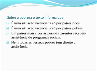 Sobre a pobreza o texto informa que
a) É uma situação vivenciada só por países ricos.
b) É uma situação vivenciada só por países pobres.
c) Em países mais ricos as pessoas carentes recebem
assistência de programas sociais.
d) Nem todas as pessoas pobres tem direito a
assistência.
 
