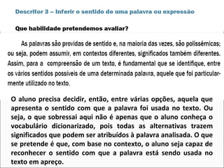 O aluno precisa decidir, então, entre várias opções, aquela que
apresenta o sentido com que a palavra foi usada no texto. Ou
seja, o que sobressai aqui não é apenas que o aluno conheça o
vocabulário dicionarizado, pois todas as alternativas trazem
significados que podem ser atribuídos à palavra analisada. O que
se pretende é que, com base no contexto, o aluno seja capaz de
reconhecer o sentido com que a palavra está sendo usada no
texto em apreço.
 