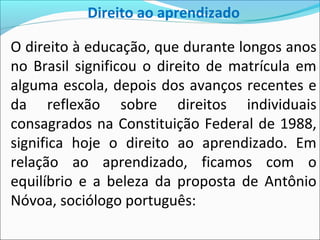Direito ao aprendizado
O direito à educação, que durante longos anos
no Brasil significou o direito de matrícula em
alguma escola, depois dos avanços recentes e
da reflexão sobre direitos individuais
consagrados na Constituição Federal de 1988,
significa hoje o direito ao aprendizado. Em
relação ao aprendizado, ficamos com o
equilíbrio e a beleza da proposta de Antônio
Nóvoa, sociólogo português:
 