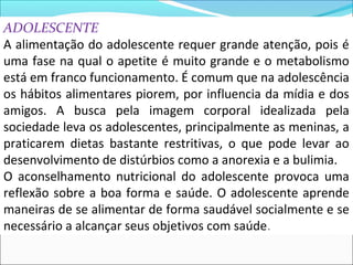 ADOLESCENTE
A alimentação do adolescente requer grande atenção, pois é
uma fase na qual o apetite é muito grande e o metabolismo
está em franco funcionamento. É comum que na adolescência
os hábitos alimentares piorem, por influencia da mídia e dos
amigos. A busca pela imagem corporal idealizada pela
sociedade leva os adolescentes, principalmente as meninas, a
praticarem dietas bastante restritivas, o que pode levar ao
desenvolvimento de distúrbios como a anorexia e a bulimia.
O aconselhamento nutricional do adolescente provoca uma
reflexão sobre a boa forma e saúde. O adolescente aprende
maneiras de se alimentar de forma saudável socialmente e se
necessário a alcançar seus objetivos com saúde.
 