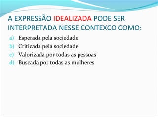 A EXPRESSÃO IDEALIZADA PODE SER
INTERPRETADA NESSE CONTEXCO COMO:
a) Esperada pela sociedade
b) Criticada pela sociedade
c) Valorizada por todas as pessoas
d) Buscada por todas as mulheres
 