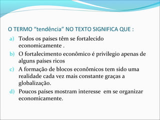 O TERMO “tendência” NO TEXTO SIGNIFICA QUE :
a) Todos os países têm se fortalecido
economicamente .
b) O fortalecimento econômico é privilegio apenas de
alguns países ricos
c) A formação de blocos econômicos tem sido uma
realidade cada vez mais constante graças a
globalização.
d) Poucos países mostram interesse em se organizar
economicamente.
 