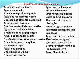 PLANETA ÁGUA ( Guilherme Arantes)
Água que nasce na fonte
Serena do mundo
E que abre o profundo grotão
Água que faz inocente riacho
E deságua na corrente do ribeirão
Águas escuras dos rios
Que levam a fertilidade ao sertão
Águas que banham aldeias
E matam a sede da população
Águas que caem das pedras
No véu das cascatas, ronco de trovão
E depois dormem tranqüilas
No leito dos lagos
Águas dos igarapés
Onde Iara mão D’água
É misteriosa canção
Água que o sol evapora
Pro céu vai embora
Virar nuvens de algodão
Gotas de água da chuva
Alegre arco-íris sobre a
plantação
Gotas de água da chuva
Tão tristes são lágrimas na
inundação
Águas que movem moinhos
São as mesmas águas
Que encharcam o chão
E sempre voltam humildes
Pro fundo da terra
Terra, Planeta Água!
 