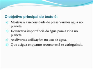 O objetivo principal do texto é:
a) Mostrar a a necessidade de preservarmos água no
planeta.
b) Destacar a importância da água para a vida no
planeta.
c) As diversas utilizações no uso da água.
d) Que a água enquanto recurso está se extinguindo.
 
