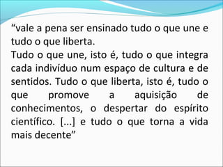 “vale a pena ser ensinado tudo o que une e
tudo o que liberta.
Tudo o que une, isto é, tudo o que integra
cada indivíduo num espaço de cultura e de
sentidos. Tudo o que liberta, isto é, tudo o
que promove a aquisição de
conhecimentos, o despertar do espírito
científico. [...] e tudo o que torna a vida
mais decente”
 