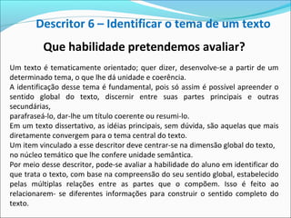 Que habilidade pretendemos avaliar?
Um texto é tematicamente orientado; quer dizer, desenvolve-se a partir de um
determinado tema, o que lhe dá unidade e coerência.
A identificação desse tema é fundamental, pois só assim é possível apreender o
sentido global do texto, discernir entre suas partes principais e outras
secundárias,
parafraseá-lo, dar-lhe um título coerente ou resumi-lo.
Em um texto dissertativo, as idéias principais, sem dúvida, são aquelas que mais
diretamente convergem para o tema central do texto.
Um item vinculado a esse descritor deve centrar-se na dimensão global do texto,
no núcleo temático que lhe confere unidade semântica.
Por meio desse descritor, pode-se avaliar a habilidade do aluno em identificar do
que trata o texto, com base na compreensão do seu sentido global, estabelecido
pelas múltiplas relações entre as partes que o compõem. Isso é feito ao
relacionarem- se diferentes informações para construir o sentido completo do
texto.
Descritor 6 – Identificar o tema de um texto
 