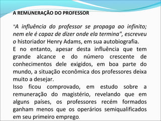 A REMUNERAÇÃO DO PROFESSOR
"A influência do professor se propaga ao infinito;
nem ele é capaz de dizer onde ela termina", escreveu
o historiador Henry Adams, em sua autobiografia.
E no entanto, apesar desta influência que tem
grande alcance e do número crescente de
conhecimentos dele exigidos, em boa parte do
mundo, a situação econômica dos professores deixa
muito a desejar.
Isso ficou comprovado, em estudo sobre a
remuneração do magistério, revelando que em
alguns países, os professores recém formados
ganham menos que os operários semiqualificados
em seu primeiro emprego.
 