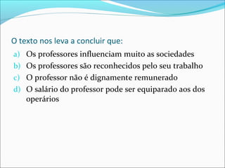 O texto nos leva a concluir que:
a) Os professores influenciam muito as sociedades
b) Os professores são reconhecidos pelo seu trabalho
c) O professor não é dignamente remunerado
d) O salário do professor pode ser equiparado aos dos
operários
 
