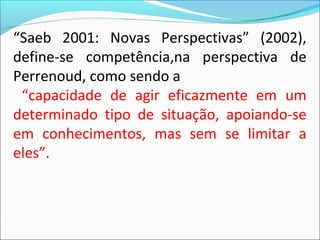 “Saeb 2001: Novas Perspectivas” (2002),
define-se competência,na perspectiva de
Perrenoud, como sendo a
“capacidade de agir eficazmente em um
determinado tipo de situação, apoiando-se
em conhecimentos, mas sem se limitar a
eles”.
 
