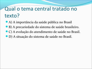 Qual o tema central tratado no
texto?
A) A importância da saúde pública no Brasil
B) A precariedade do sistema de saúde brasileiro.
C) A evolução do atendimento de saúde no Brasil.
D) A situação do sistema de saúde no Brasil.
 