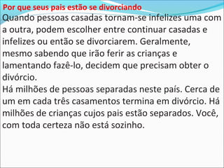 Quando pessoas casadas tornam-se infelizes uma com
a outra, podem escolher entre continuar casadas e
infelizes ou então se divorciarem. Geralmente,
mesmo sabendo que irão ferir as crianças e
lamentando fazê-lo, decidem que precisam obter o
divórcio.
Há milhões de pessoas separadas neste país. Cerca de
um em cada três casamentos termina em divórcio. Há
milhões de crianças cujos pais estão separados. Você,
com toda certeza não está sozinho.
Por que seus pais estão se divorciando
 