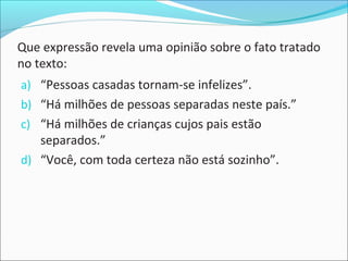 Que expressão revela uma opinião sobre o fato tratado
no texto:
a) “Pessoas casadas tornam-se infelizes”.
b) “Há milhões de pessoas separadas neste país.”
c) “Há milhões de crianças cujos pais estão
separados.”
d) “Você, com toda certeza não está sozinho”.
 