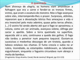 A queimada
Num alvoroço de alegria, os homens viam amarelecer a
folhagem que era a carne e fender-se os troncos firmes,
eretos, que eram a ossatura do monstro. Mas o fogo avançava
sobre eles, interrompendo-lhes o prazer. Surpresos, atônitos,
repararam que a devastação tétrica lhes ameaçava a vida e
era invencível pelo mato adentro, quase pelas terras alheias.
(...) O aceiro foi sendo aberto até que o fogo se aproximou; a
coluna, como um ser animado, avançava solene, sôfrega por
saciar o apetite. Sobre a terra queimada na superfície,
aquecida até o seio, continuava a queda dos galhos. O fogo
não tardou a penetrar num pequeno taquaral. Ouviam-se
sucessivas e medonhas descargas de um tiroteio, quando a
taboca estalava nas chamas. O fumo crescia e subia no ar
rubro, incendiado, os estampidos redobravam, as labaredas
esguichavam, enquanto a fogueira circundava num abraço a
moita de bambus.
(Fragmento. Graça Aranha. Canaã, Rio de Janeiro,F.Briguiet, pp.111-113)
 
