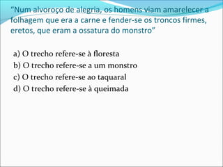 “Num alvoroço de alegria, os homens viam amarelecer a
folhagem que era a carne e fender-se os troncos firmes,
eretos, que eram a ossatura do monstro”
a) O trecho refere-se à floresta
b) O trecho refere-se a um monstro
c) O trecho refere-se ao taquaral
d) O trecho refere-se à queimada
 