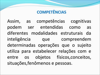 Assim, as competências cognitivas
podem ser entendidas como as
diferentes modalidades estruturais da
inteligência que compreendem
determinadas operações que o sujeito
utiliza para estabelecer relações com e
entre os objetos físicos,conceitos,
situações,fenômenos e pessoas.
COMPETÊNCIAS
 