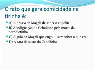 O fato que gera comicidade na
tirinha é:
A) A pressa da Magali de saber o engoliu
B) A indignação do Cebolinha pela morte da
borboletinha
C) A gula da Magali que engoliu sem saber o que era
D) A cara de susto do Cebolinha
 