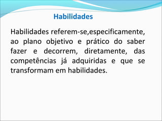 Habilidades referem-se,especificamente,
ao plano objetivo e prático do saber
fazer e decorrem, diretamente, das
competências já adquiridas e que se
transformam em habilidades.
Habilidades
 