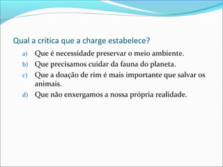 Qual a critica que a charge estabelece?
a) Que é necessidade preservar o meio ambiente.
b) Que precisamos cuidar da fauna do planeta.
c) Que a doação de rim é mais importante que salvar os
animais.
d) Que não enxergamos a nossa própria realidade.
 