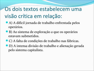 Os dois textos estabelecem uma
visão crítica em relação:
A) A difícil jornada de trabalho enfrentada pelos
operários.
B) Ao sistema de exploração a que os operários
estavam submetidos.
C) A falta de condições de trabalho nas fábricas.
D) A intensa divisão de trabalho e alienação gerada
pelo sistema capitalista.
 