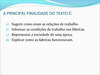 A PRINCIPAL FINALIDADE DO TEXTO É:
a) Sugerir como eram as relações de trabalho.
b) Informar as condições de trabalho nas fábricas.
c) Representar a sociedade de uma época.
d) Explicar como as fabricas funcionavam.
 