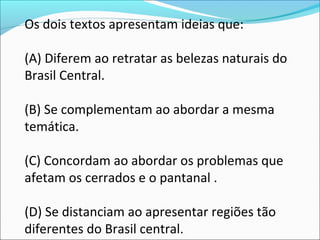 Os dois textos apresentam ideias que:
(A) Diferem ao retratar as belezas naturais do
Brasil Central.
(B) Se complementam ao abordar a mesma
temática.
(C) Concordam ao abordar os problemas que
afetam os cerrados e o pantanal .
(D) Se distanciam ao apresentar regiões tão
diferentes do Brasil central.
 