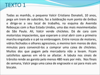 Todas as manhãs, o pequeno Valcir Cristiano Donateli, 10 anos,
pega um trem de subúrbio, faz a baldeação num ponto de ônibus
e dirige-se a seu local de trabalho, na esquina da Avenida
Rebouças com a Rua Estada Unidos, uma das mais movimentadas
de São Paulo. Ali, Valcir vende chicletes. Dá de cara com
motoristas impacientes, que esperam o sinal abrir com a primeira
marcha engatada e o pé na embreagem. Entre roncos de motores,
vidros fechados e olhares agressivos, o menino tem menos de dois
minutos para convencê-los a comprar uma caixa de chicletes.
Muitos dos que pagam pela mercadoria não a levam. Ficam
satisfeitos apenas em vê-lo se afastar. A labuta nos sinais de
trânsito rende ao garoto pelo menos 480 reais por mês. Nos finais
de semana, Valcir pega uma caixa de engraxate e sai para mais um
biscate.
 