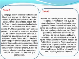 Texto 1
O cangaço foi um episódio da história do
Brasil que ocorreu no interior da região
nordeste, pedaço do país marcado por
secas, fome e disparidade social. Tal
fenômeno surgiu nas décadas finais do
século XIX e acabou nos anos 40 do
século XX. Os cangaceiros eram homens
pobres que, armados, andavam sozinhos
ou em bandos saqueando, pilhando e
desafiando as autoridades e os oligarcas
daquelas terras. Como eles conheciam
bem o espaço em que atuavam, fugiam
facilmente quando eram procurados. Cabe
destacar que a maioria desses indivíduos
só lutava em benefício próprio. E que as
únicas leis que respeitavam eram as
ditadas pela aridez do meio em que
sobreviviam.
Texto 2
Através de suas façanhas de foras da lei,
os cangaceiros faziam com que os
necessitados do Nordeste acreditassem
que eles tinham como se levantar, sim,
contra os que lhes oprimiam e exploravam.
Por isso, ao longo do tempo, eles foram
ganhando a fama de justiceiros, se
tornando os heróis dos que estavam
cansados das iniquidades do sistema. A
figura do cangaceiro virou uma espécie de
Robin Hood brasileiro. Assim, acabou-se
construindo o que é possível chamar de
mitologia do cangaço. Esta que tem em
Virgulino Ferreira da Silva, o Lampião, o
seu personagem mais famoso.
 