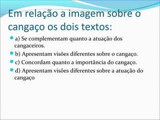 Em relação a imagem sobre o
cangaço os dois textos:
a) Se complementam quanto a atuação dos
cangaceiros.
b) Apresentam visões diferentes sobre o cangaço.
c) Concordam quanto a importância do cangaço.
d) Apresentam visões diferentes sobre a atuação do
cangaço
 