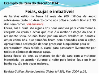 Exemplo de item do descritor D14:
Feias, sujas e imbatíveis
As baratas estão na Terra há mais de 200 milhões de anos,
sobrevivem tanto no deserto como nos pólos e podem ficar até 30
dias sem comer. Vai encarar?
Férias, sol e praia são alguns dos bons motivos para comemorar a
chegada do verão e achar que essa é a melhor estação do ano. E
realmente seria, se não fosse por um único detalhe: as baratas.
Assim como nós, elas também ficam bem animadas com o calor.
Aproveitam a aceleração de seus processos bioquímicos para se
reproduzirem mais rápido e, claro, para passearem livremente por
todos os cômodos de nossas casas.
Nessa época do ano, as chances de dar de cara com a visitante
indesejada, ao acordar durante a noite para beber água ou ir ao
banheiro, são três vezes maiores.
Revista Galileu. Rio de Janeiro: Globo, Nº 151, Fev. 2004, p.26.
 