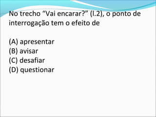 No trecho “Vai encarar?” (l.2), o ponto de
interrogação tem o efeito de
(A) apresentar
(B) avisar
(C) desafiar
(D) questionar
 