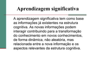 Aprendizagem significativa	A aprendizagem significativa tem como base as informações já existentes na estrutura cognitiva. As novas informações podem interagir contribuindo para a transformação do conhecimento em novos conhecimentos, de forma dinâmica, não aleatória, mas relacionada entre a nova informação e os aspectos relevantes da estrutura cognitiva.