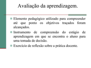 Avaliação da aprendizagem.Elemento pedagógico utilizado para compreender até que ponto os objetivos traçados foram alcançados.Instrumento de compreensão do estágio de aprendizagem em que se encontra o aluno para uma tomada de decisão.Exercício de reflexão sobre a prática docente.
