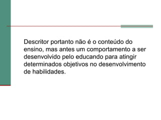 	Descritor portanto não é o conteúdo do ensino, mas antes um comportamento a ser desenvolvido pelo educando para atingir determinados objetivos no desenvolvimento de habilidades.