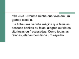 ERA UMA VEZ uma rainha que vivia em um grande castelo. 	Ela tinha uma varinha mágica que fazia as pessoas bonitas ou feias, alegres ou tristes, vitoriosas ou fracassadas. Como todas as rainhas, ela também tinha um espelho.